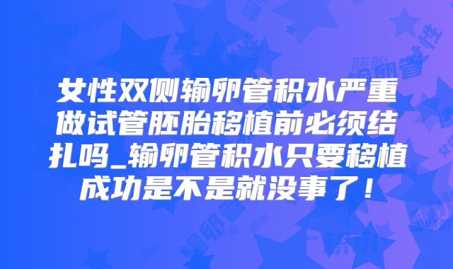 女性双侧输卵管积水严重做试管胚胎移植前必须结扎吗_输卵管积水只要移植成功是不是就没事了！