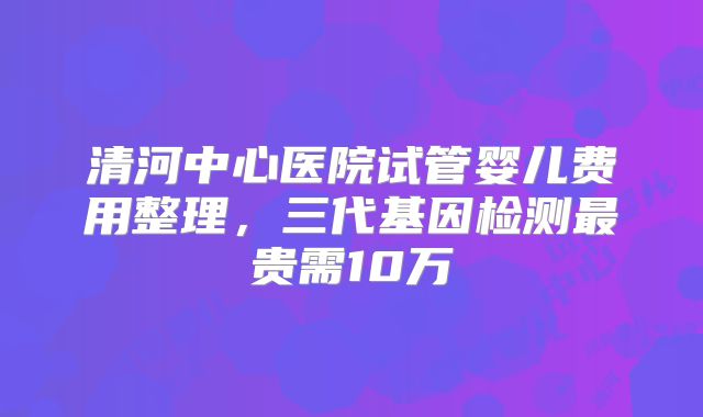 清河中心医院试管婴儿费用整理，三代基因检测最贵需10万
