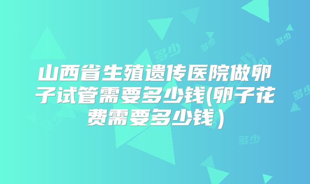 山西省生殖遗传医院做卵子试管需要多少钱(卵子花费需要多少钱）