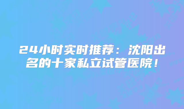 24小时实时推荐：沈阳出名的十家私立试管医院！