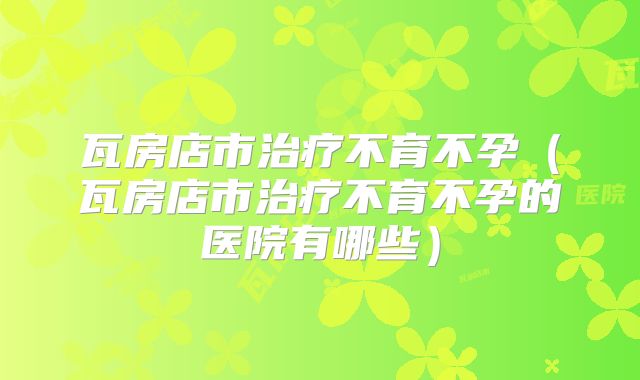 瓦房店市治疗不育不孕（瓦房店市治疗不育不孕的医院有哪些）