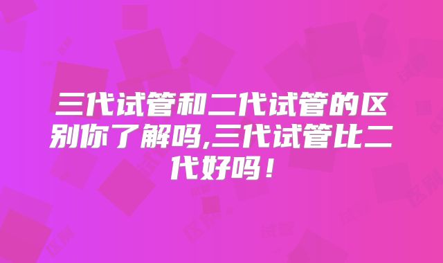 三代试管和二代试管的区别你了解吗,三代试管比二代好吗！