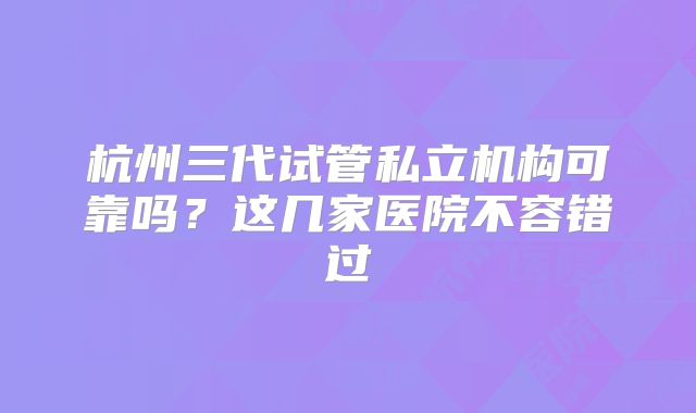 杭州三代试管私立机构可靠吗?这几家医院不容错过
