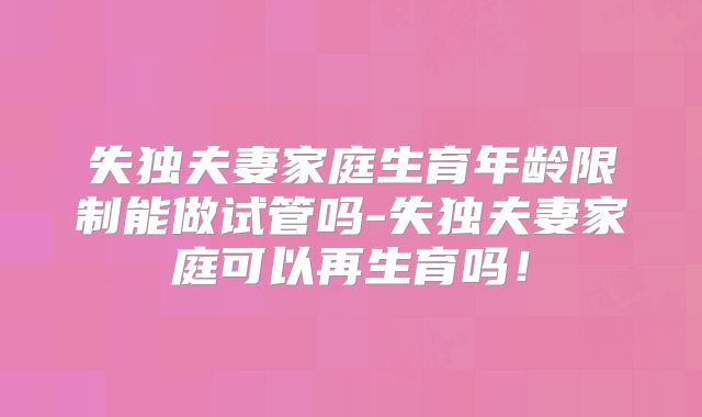失独夫妻家庭生育年龄限制能做试管吗-失独夫妻家庭可以再生育吗!