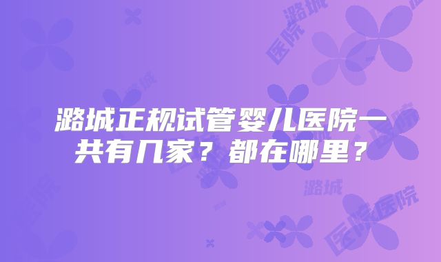 潞城正规试管婴儿医院一共有几家？都在哪里？