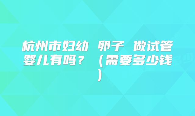 杭州市妇幼 卵子 做试管婴儿有吗?(需要多少钱)