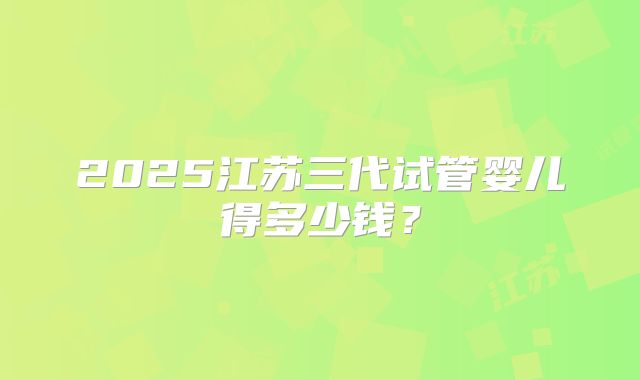 2025江苏三代试管婴儿得多少钱？