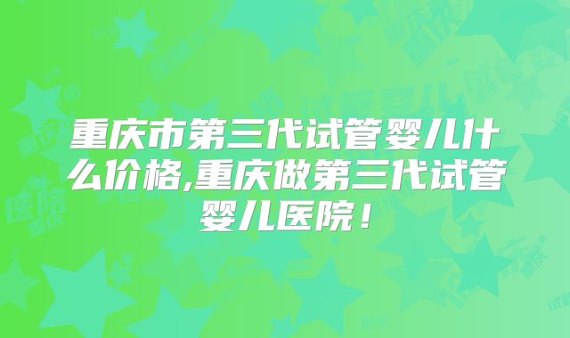 重庆市第三代试管婴儿什么价格,重庆做第三代试管婴儿医院！