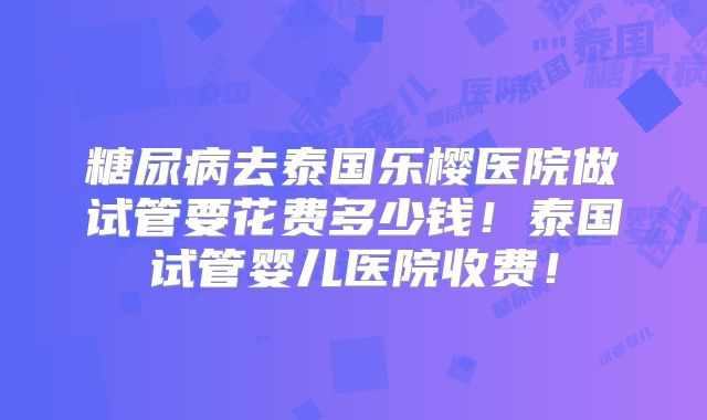 糖尿病去泰国乐樱医院做试管要花费多少钱!泰国试管婴儿医院收费!