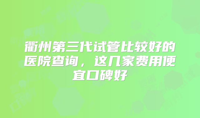 衢州第三代试管比较好的医院查询,这几家费用便宜口碑好