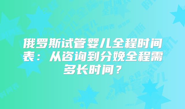 俄罗斯试管婴儿全程时间表：从咨询到分娩全程需多长时间？