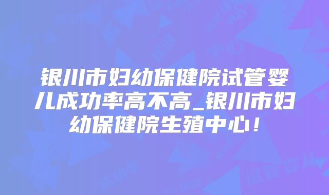 银川市妇幼保健院试管婴儿成功率高不高_银川市妇幼保健院生殖中心！