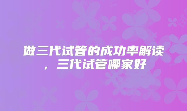 做三代试管的成功率解读,三代试管哪家好