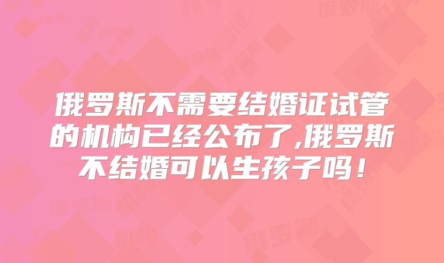 俄罗斯不需要结婚证试管的机构已经公布了,俄罗斯不结婚可以生孩子吗!
