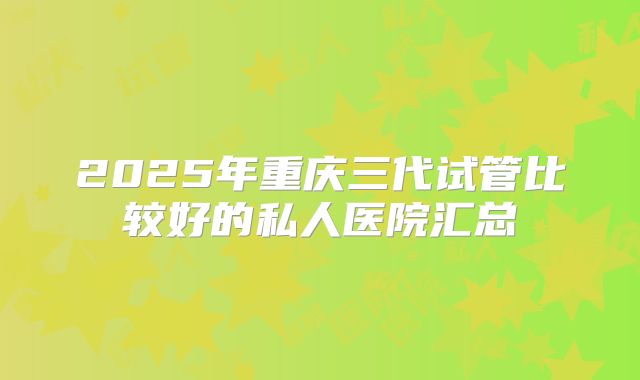 2025年重庆三代试管比较好的私人医院汇总