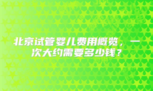 北京试管婴儿费用概览，一次大约需要多少钱？