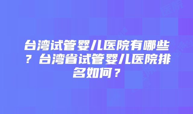 台湾试管婴儿医院有哪些?台湾省试管婴儿医院排名如何?
