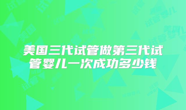 美国三代试管做第三代试管婴儿一次成功多少钱