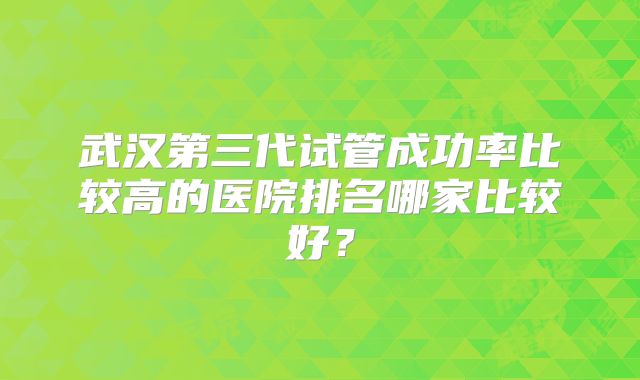 武汉第三代试管成功率比较高的医院排名哪家比较好？