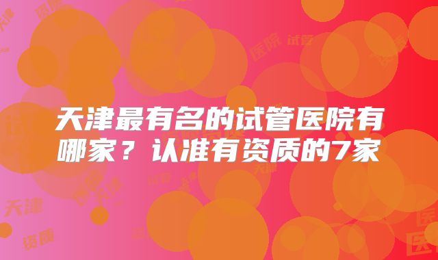 天津最有名的试管医院有哪家？认准有资质的7家