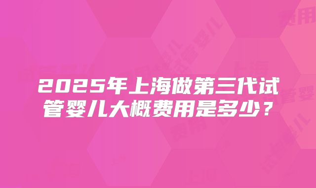 2025年上海做第三代试管婴儿大概费用是多少？
