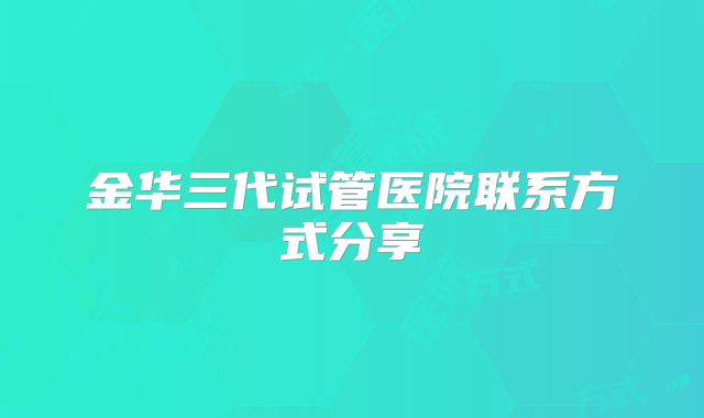 金华三代试管医院联系方式分享