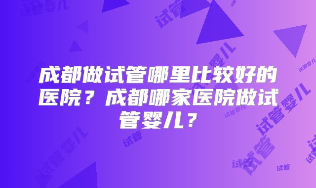 成都做试管哪里比较好的医院?成都哪家医院做试管婴儿?