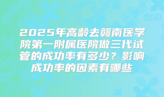2025年高龄去赣南医学院第一附属医院做三代试管的成功率有多少?影响成功率的因素有哪些