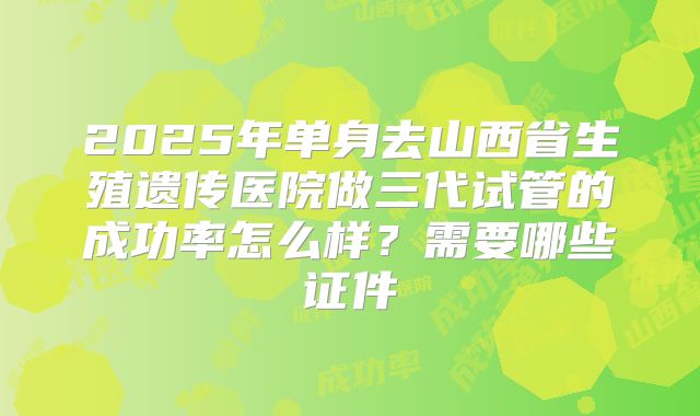 2025年单身去山西省生殖遗传医院做三代试管的成功率怎么样？需要哪些证件
