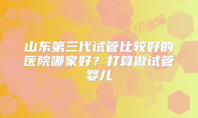 山东第三代试管比较好的医院哪家好？打算做试管婴儿