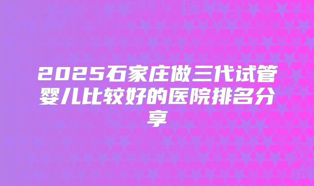 2025石家庄做三代试管婴儿比较好的医院排名分享