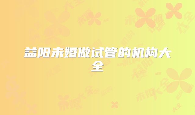 益阳未婚做试管的机构大全