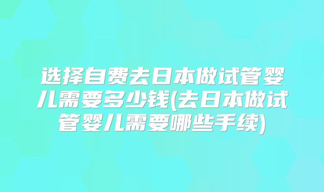 选择自费去日本做试管婴儿需要多少钱(去日本做试管婴儿需要哪些手续)