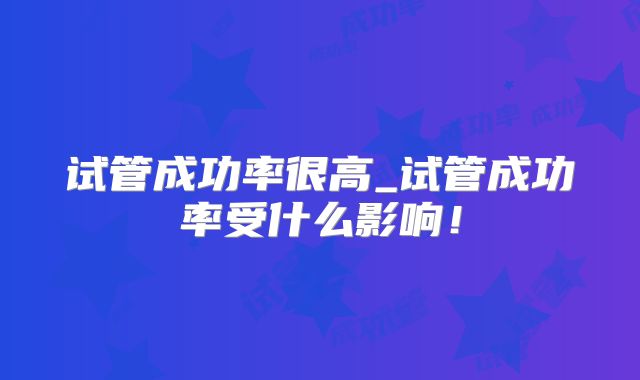 试管成功率很高_试管成功率受什么影响！