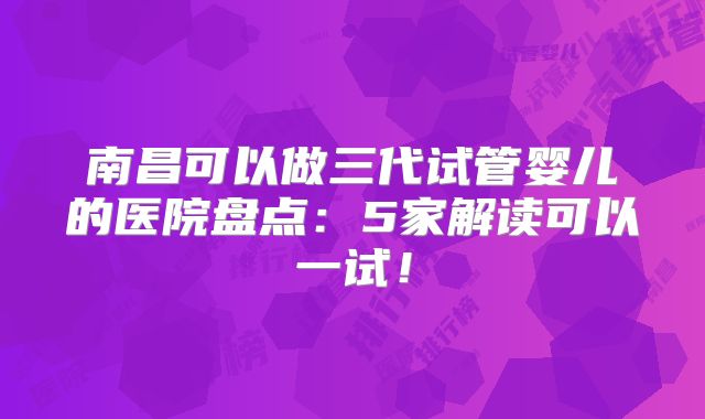 南昌可以做三代试管婴儿的医院盘点:5家解读可以一试!