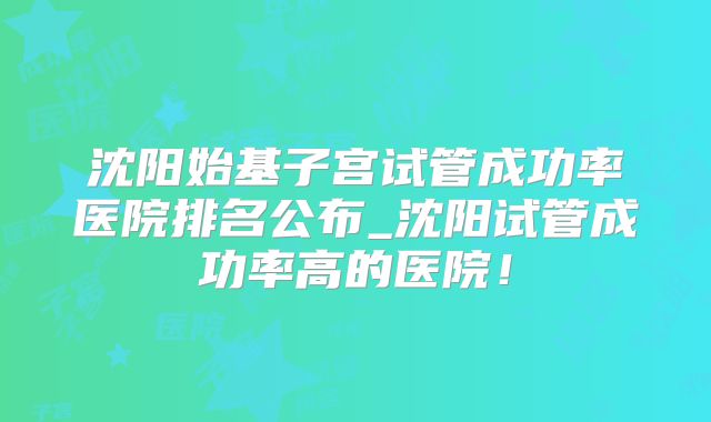 沈阳始基子宫试管成功率医院排名公布_沈阳试管成功率高的医院！