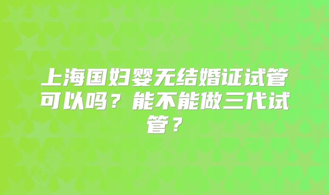 上海国妇婴无结婚证试管可以吗?能不能做三代试管?