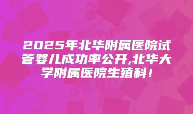 2025年北华附属医院试管婴儿成功率公开,北华大学附属医院生殖科!