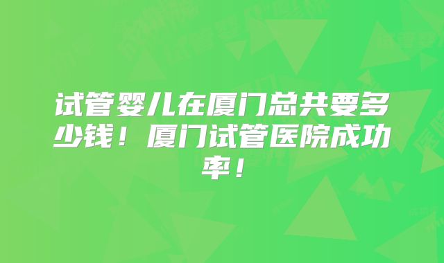 试管婴儿在厦门总共要多少钱!厦门试管医院成功率!