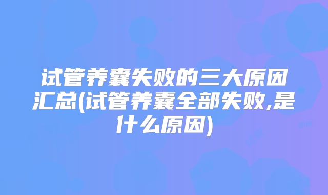 试管养囊失败的三大原因汇总(试管养囊全部失败,是什么原因)