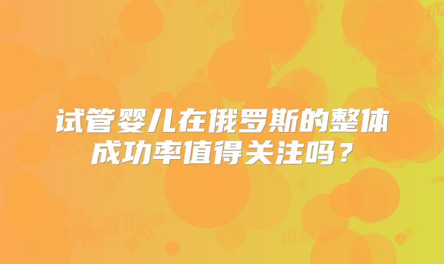 试管婴儿在俄罗斯的整体成功率值得关注吗?