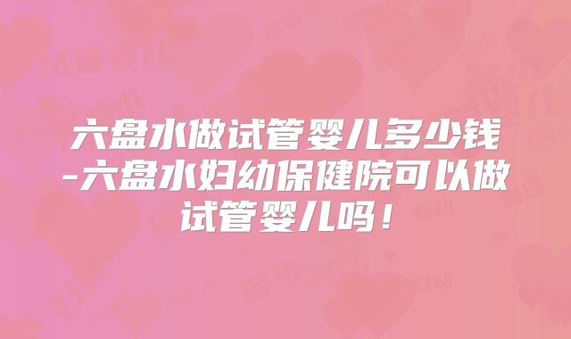 六盘水做试管婴儿多少钱-六盘水妇幼保健院可以做试管婴儿吗!
