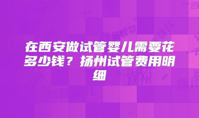 在西安做试管婴儿需要花多少钱?扬州试管费用明细