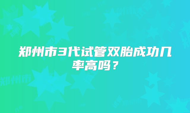 郑州市3代试管双胎成功几率高吗？