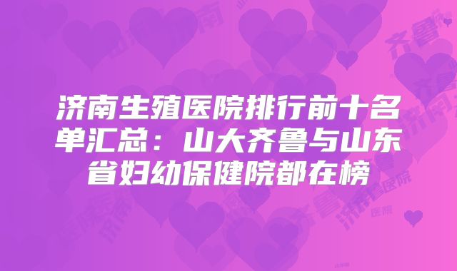 济南生殖医院排行前十名单汇总：山大齐鲁与山东省妇幼保健院都在榜