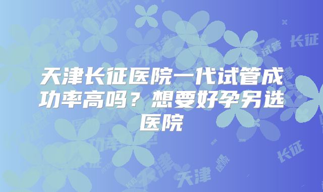 天津长征医院一代试管成功率高吗?想要好孕另选医院