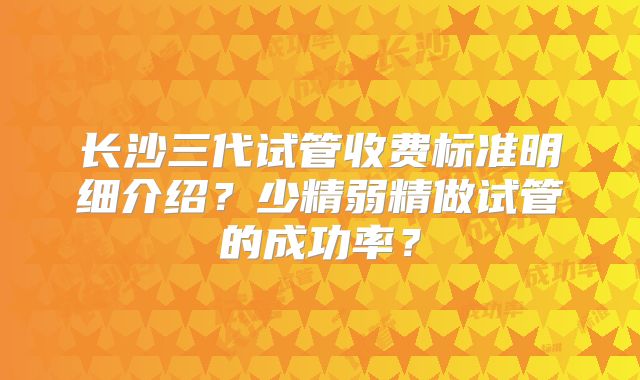 长沙三代试管收费标准明细介绍？少精弱精做试管的成功率？