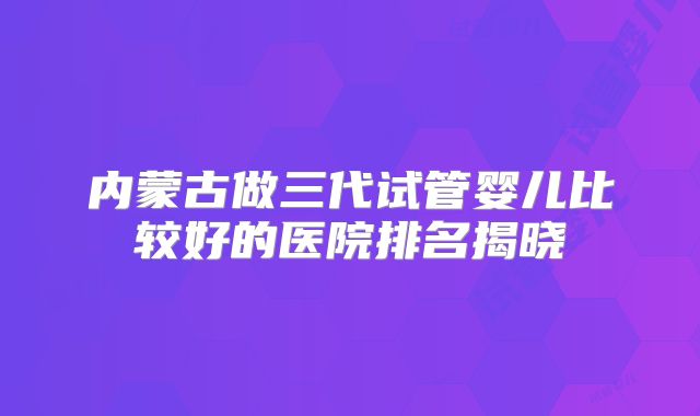 内蒙古做三代试管婴儿比较好的医院排名揭晓