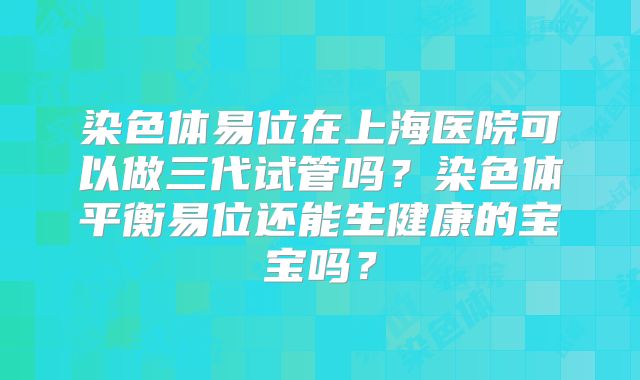 染色体易位在上海医院可以做三代试管吗？染色体平衡易位还能生健康的宝宝吗？