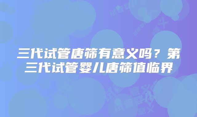 三代试管唐筛有意义吗?第三代试管婴儿唐筛值临界